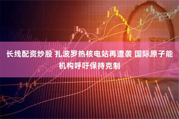 长线配资炒股 扎波罗热核电站再遭袭 国际原子能机构呼吁保持克制