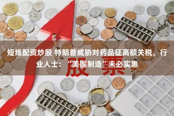 短线配资炒股 特朗普威胁对药品征高额关税，行业人士：“美国制造”未必实惠