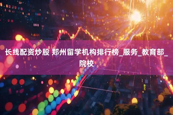 长线配资炒股 郑州留学机构排行榜_服务_教育部_院校