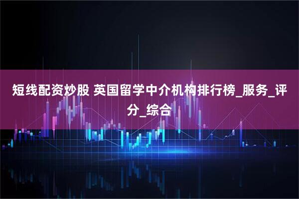 短线配资炒股 英国留学中介机构排行榜_服务_评分_综合