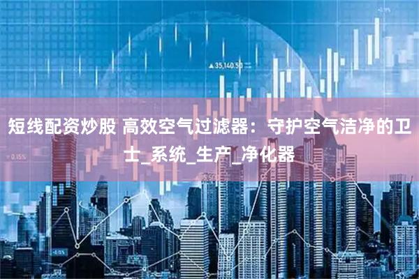 短线配资炒股 高效空气过滤器：守护空气洁净的卫士_系统_生产_净化器