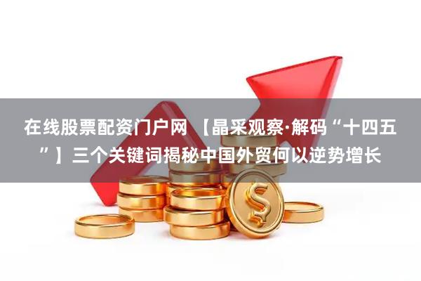 在线股票配资门户网 【晶采观察·解码“十四五”】三个关键词揭秘中国外贸何以逆势增长