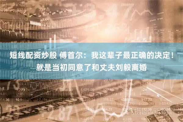 短线配资炒股 傅首尔：我这辈子最正确的决定！就是当初同意了和丈夫刘毅离婚