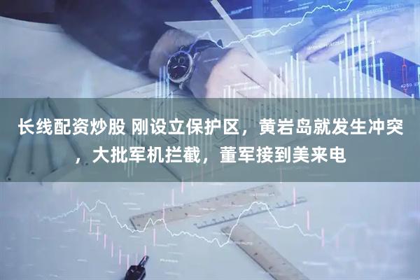 长线配资炒股 刚设立保护区，黄岩岛就发生冲突，大批军机拦截，董军接到美来电