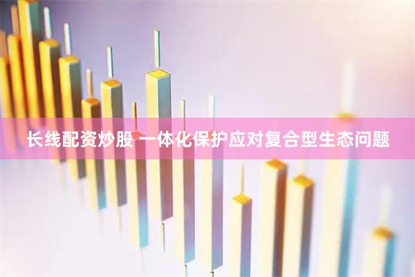长线配资炒股 一体化保护应对复合型生态问题