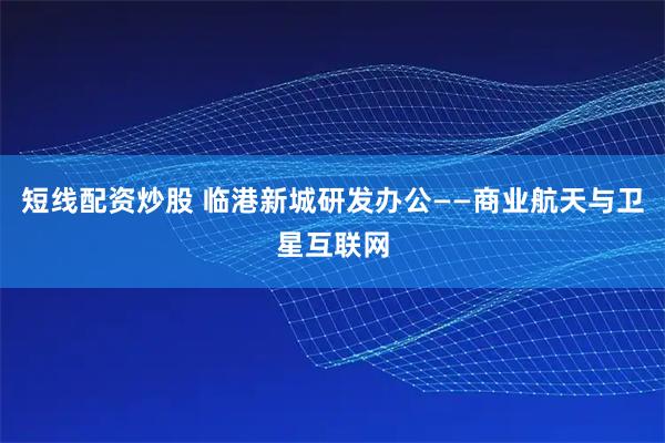 短线配资炒股 临港新城研发办公——商业航天与卫星互联网