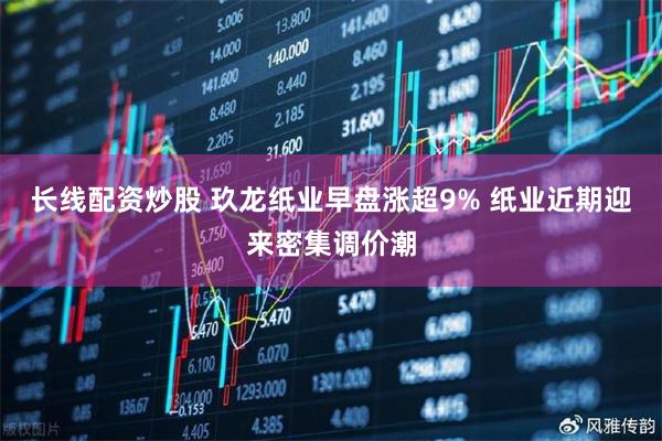 长线配资炒股 玖龙纸业早盘涨超9% 纸业近期迎来密集调价潮