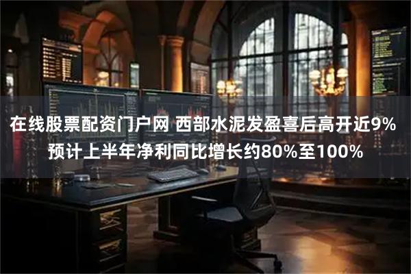 在线股票配资门户网 西部水泥发盈喜后高开近9% 预计上半年净利同比增长约80%至100%