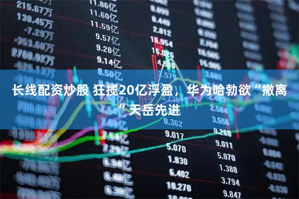长线配资炒股 狂揽20亿浮盈，华为哈勃欲“撤离”天岳先进