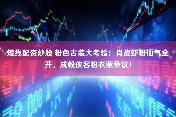 短线配资炒股 粉色古装大考验：肖战虾粉仙气全开，成毅侠客粉衣惹争议！