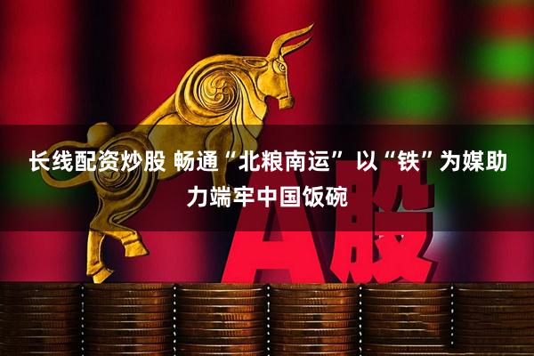 长线配资炒股 畅通“北粮南运” 以“铁”为媒助力端牢中国饭碗
