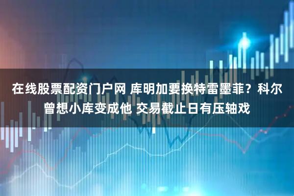 在线股票配资门户网 库明加要换特雷墨菲？科尔曾想小库变成他 交易截止日有压轴戏