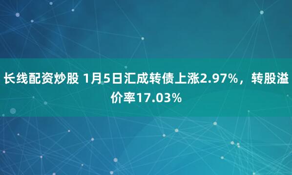 长线配资炒股 1月5日汇成转债上涨2.97%，转股溢价率17.03%
