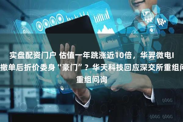 实盘配资门户 估值一年跳涨近10倍，华羿微电IPO撤单后折价委身“豪门”？华天科技回应深交所重组问询