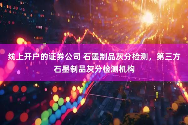线上开户的证券公司 石墨制品灰分检测，第三方石墨制品灰分检测机构
