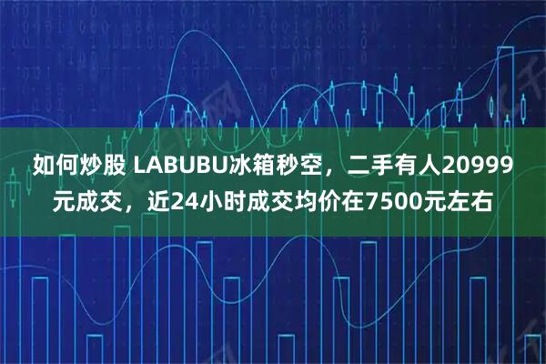 如何炒股 LABUBU冰箱秒空，二手有人20999元成交，近24小时成交均价在7500元左右