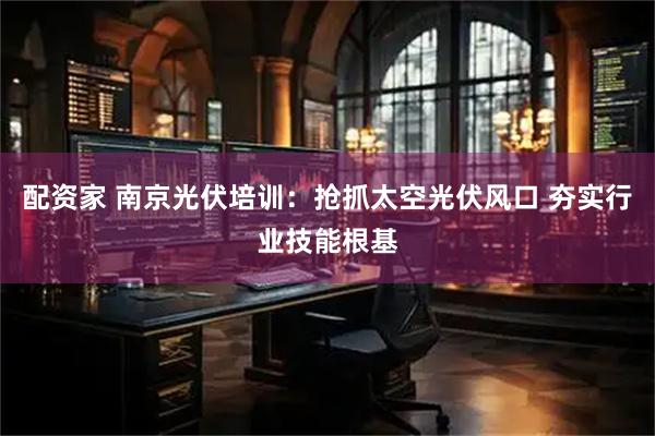 配资家 南京光伏培训：抢抓太空光伏风口 夯实行业技能根基